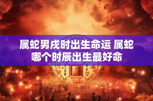 属蛇男戌时出生命运 属蛇哪个时辰出生最好命