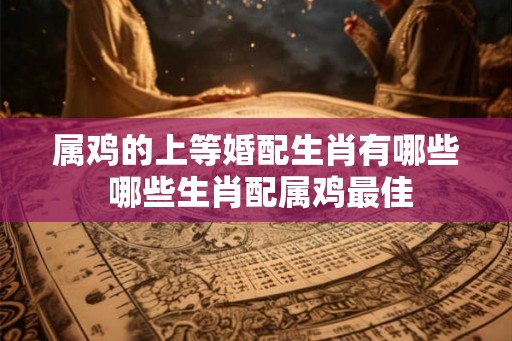 属鸡的上等婚配生肖有哪些 哪些生肖配属鸡最佳