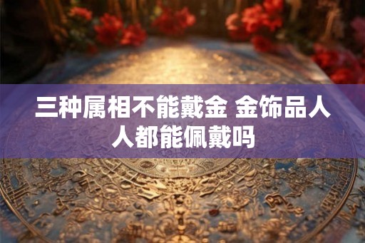 三种属相不能戴金 金饰品人人都能佩戴吗