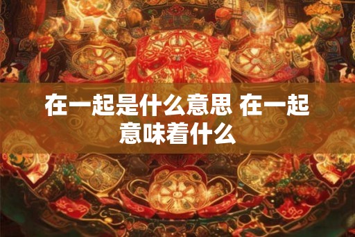 在一起是什么意思 在一起意味着什么