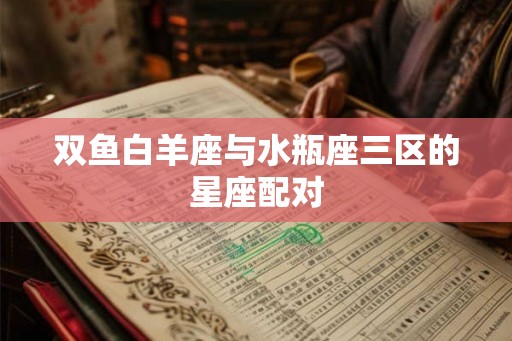 双鱼白羊座与水瓶座三区的星座配对 双鱼白羊座与水瓶座三区的星座配对