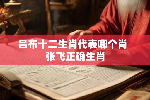 吕布十二生肖代表哪个肖  张飞正确生肖