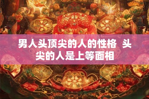 男人头顶尖的人的性格  头尖的人是上等面相