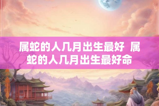 属蛇的人几月出生最好  属蛇的人几月出生最好命