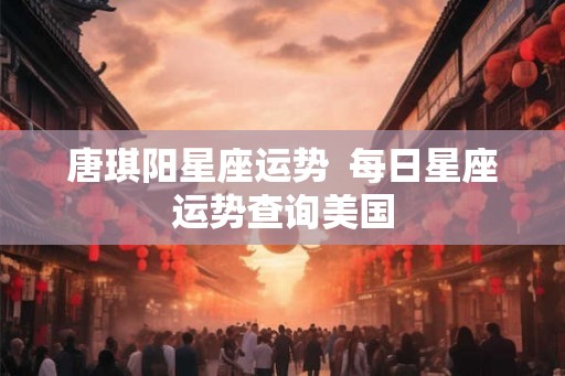 唐琪阳星座运势  每日星座运势查询美国