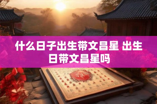 什么日子出生带文昌星 出生日带文昌星吗