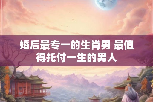 婚后最专一的生肖男 最值得托付一生的男人 婚后最专一的生肖男 最值得托付一生的男人