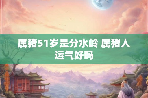 属猪51岁是分水岭 属猪人运气好吗