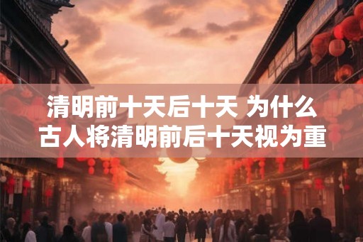 清明前十天后十天 为什么古人将清明前后十天视为重要时期