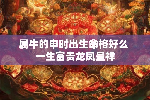 属牛的申时出生命格好么 一生富贵龙凤呈祥
