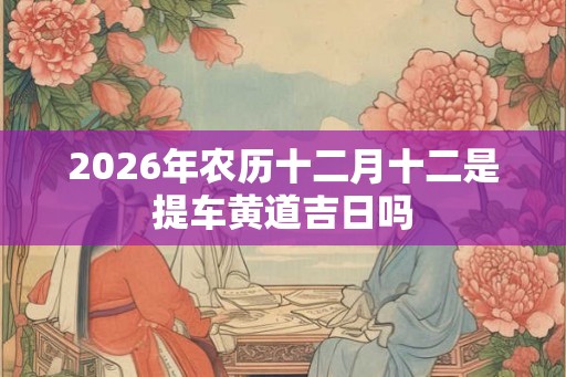 2026年农历十二月十二是提车黄道吉日吗 2026年农历十二月十二是提车黄道吉日吗