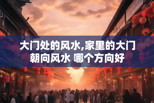 大门处的风水,家里的大门朝向风水 哪个方向好 大门处的风水,家里的大门朝向风水 哪个方向好