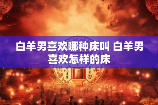 白羊男喜欢哪种床叫 白羊男喜欢怎样的床