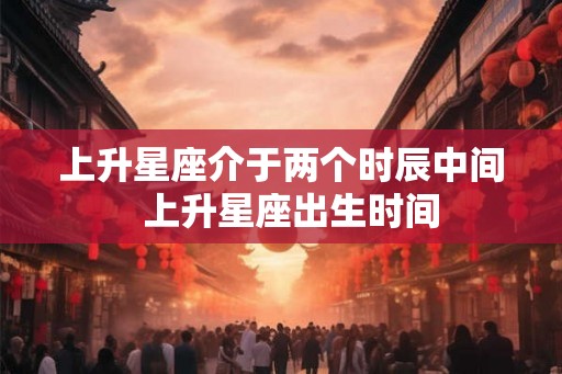 上升星座介于两个时辰中间  上升星座出生时间