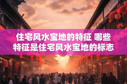住宅风水宝地的特征 哪些特征是住宅风水宝地的标志
