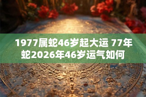 1977属蛇46岁起大运 77年蛇2026年46岁运气如何