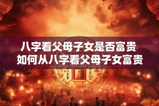 八字看父母子女是否富贵 如何从八字看父母子女富贵