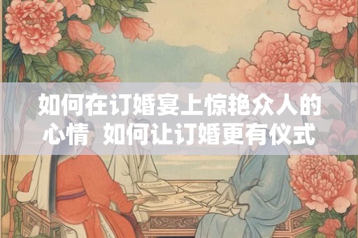 如何在订婚宴上惊艳众人的心情 如何让订婚更有仪式感 如何在订婚宴上惊艳众人的心情 如何让订婚更有仪式感