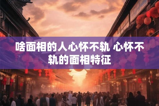 啥面相的人心怀不轨 心怀不轨的面相特征