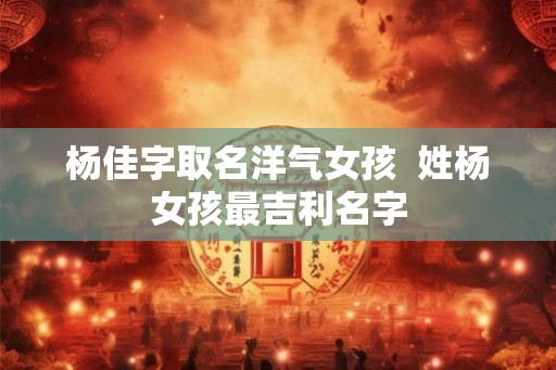 杨佳字取名洋气女孩 姓杨女孩最吉利名字 杨佳字取名洋气女孩 姓杨女孩最吉利名字