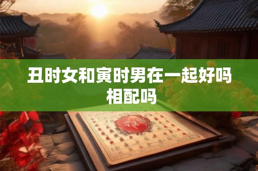丑时女和寅时男在一起好吗 相配吗