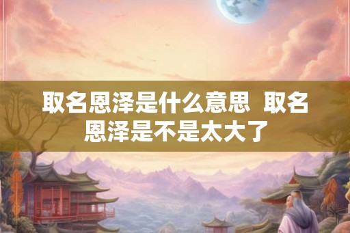 取名恩泽是什么意思  取名恩泽是不是太大了