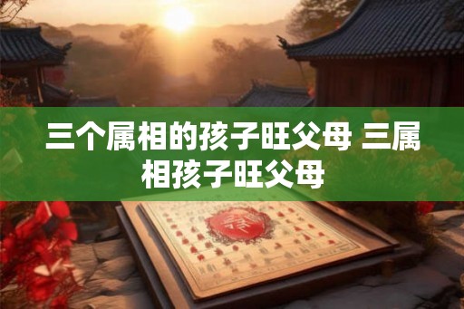 三个属相的孩子旺父母 三属相孩子旺父母