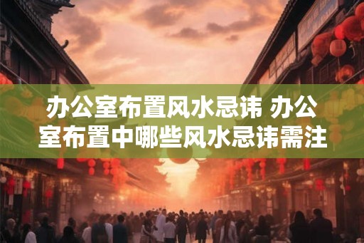 办公室布置风水忌讳 办公室布置中哪些风水忌讳需注意