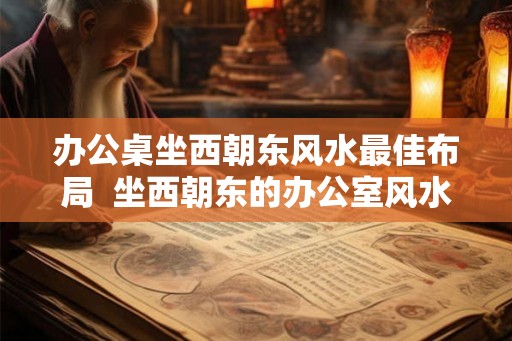 办公桌坐西朝东风水最佳布局 坐西朝东的办公室风水 办公桌坐西朝东风水最佳布局 坐西朝东的办公室风水