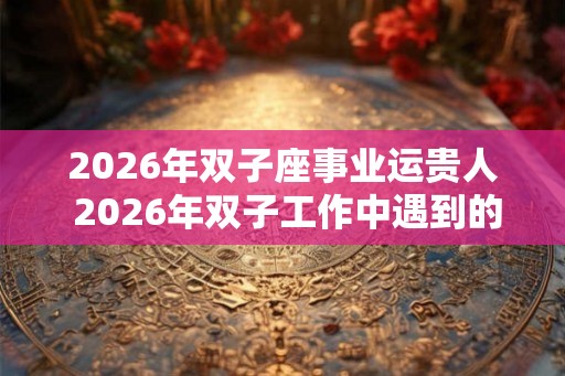 2026年双子座事业运贵人 2026年双子工作中遇到的贵人是谁