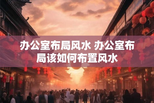 办公室布局风水 办公室布局该如何布置风水