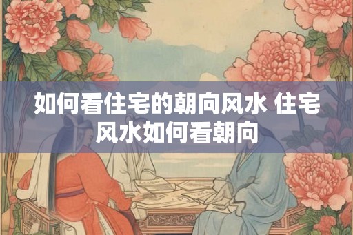 如何看住宅的朝向风水 住宅风水如何看朝向