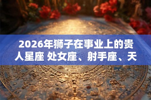 2026年狮子在事业上的贵人星座 处女座、射手座、天蝎座