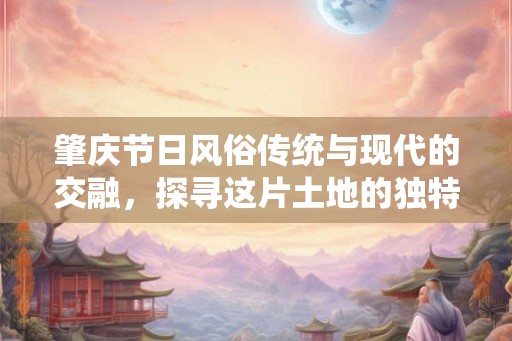 肇庆节日风俗传统与现代的交融,探寻这片土地的独特魅力 肇庆节日风俗传统与现代的交融,探寻这片土地的独特魅力