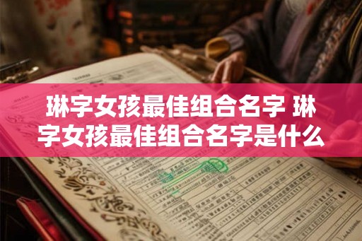 琳字女孩最佳组合名字 琳字女孩最佳组合名字是什么 琳字女孩最佳组合名字 琳字女孩最佳组合名字是什么