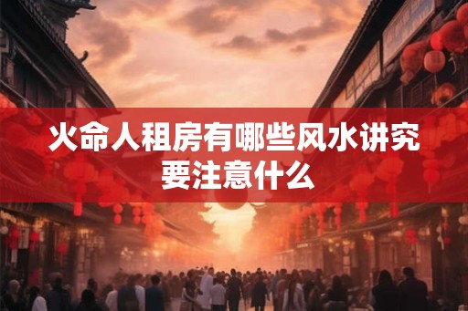 火命人租房有哪些风水讲究 要注意什么 火命人租房有哪些风水讲究 要注意什么