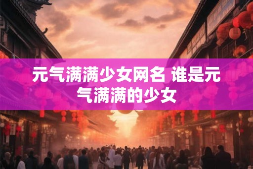 元气满满少女网名 谁是元气满满的少女 元气满满少女网名 谁是元气满满的少女