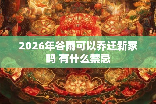2026年谷雨可以乔迁新家吗 有什么禁忌 2026年谷雨可以乔迁新家吗 有什么禁忌