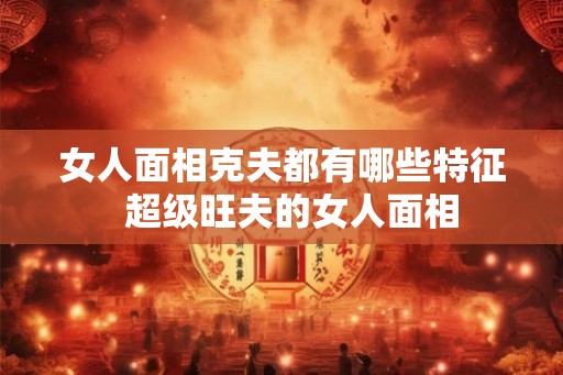 女人面相克夫都有哪些特征  超级旺夫的女人面相