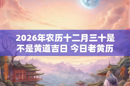 2026年农历十二月三十是不是黄道吉日 今日老黄历卦象 2026年农历十二月三十是不是黄道吉日 今日老黄历卦象