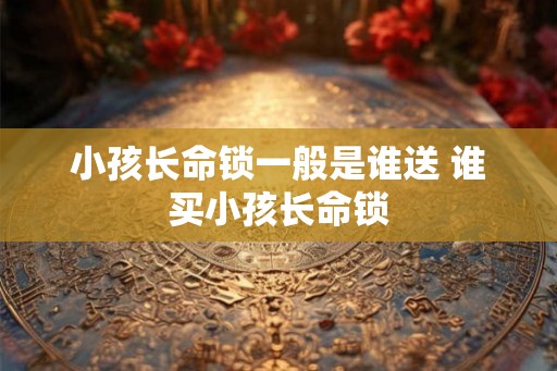 小孩长命锁一般是谁送 谁买小孩长命锁