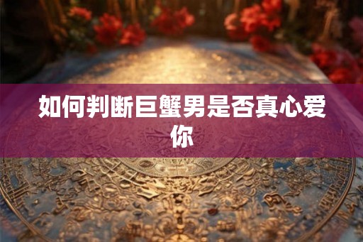 如何判断巨蟹男是否真心爱你