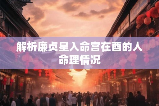 解析廉贞星入命宫在酉的人命理情况 解析廉贞星入命宫在酉的人命理情况