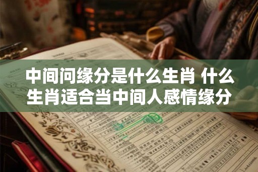 中间问缘分是什么生肖 什么生肖适合当中间人感情缘分好