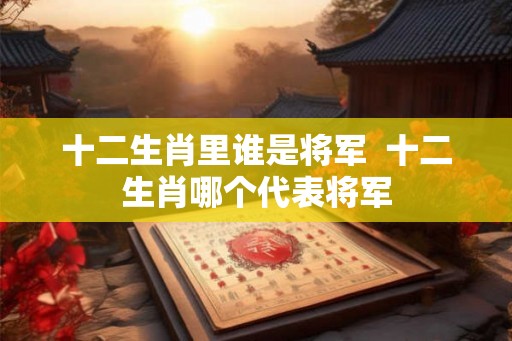 十二生肖里谁是将军  十二生肖哪个代表将军
