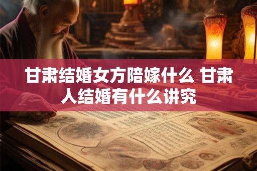 甘肃结婚女方陪嫁什么 甘肃人结婚有什么讲究