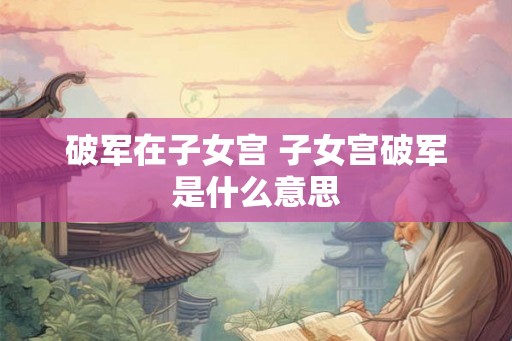 破军在子女宫 子女宫破军是什么意思