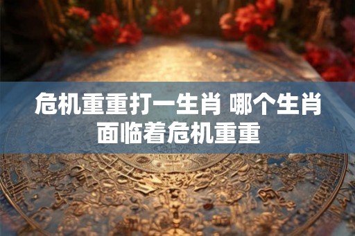 危机重重打一生肖 哪个生肖面临着危机重重