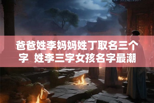爸爸姓李妈妈姓丁取名三个字  姓李三字女孩名字最潮