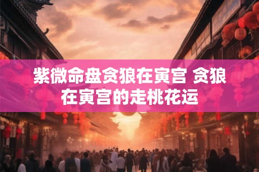 紫微命盘贪狼在寅宫 贪狼在寅宫的走桃花运 紫微命盘贪狼在寅宫 贪狼在寅宫的走桃花运